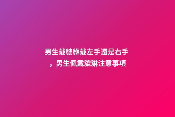 男生戴貔貅戴左手還是右手，男生佩戴貔貅注意事項